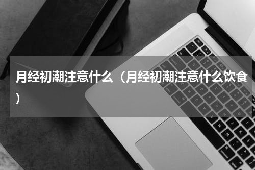 月经初潮注意什么（月经初潮注意什么饮食）