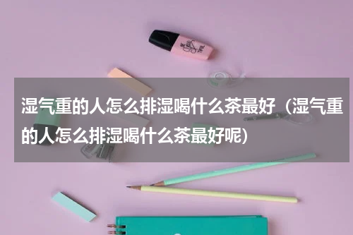 湿气重的人怎么排湿喝什么茶最好（湿气重的人怎么排湿喝什么茶最好呢）