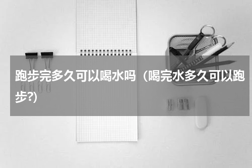 跑步完多久可以喝水吗（喝完水多久可以跑步?）