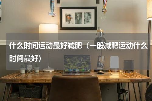 什么时间运动最好减肥（一般减肥运动什么时间最好）