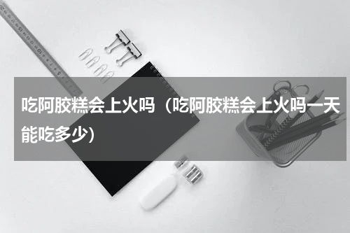 吃阿胶糕会上火吗（吃阿胶糕会上火吗一天能吃多少）