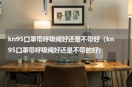 kn95口罩带呼吸阀好还是不带好（kn95口罩带呼吸阀好还是不带的好）