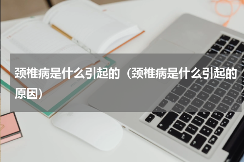 颈椎病是什么引起的（颈椎病是什么引起的原因）