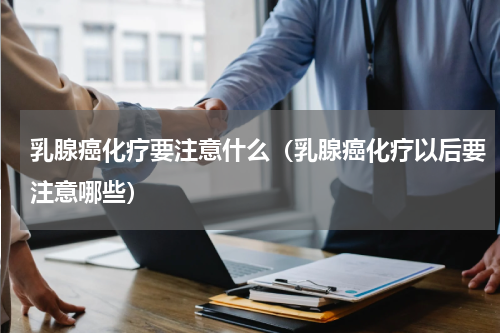 乳腺癌化疗要注意什么（乳腺癌化疗以后要注意哪些）