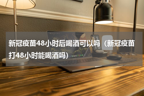 新冠疫苗48小时后喝酒可以吗（新冠疫苗打48小时能喝酒吗）