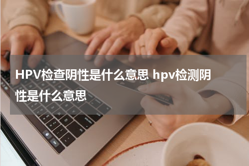 HPV检查阴性是什么意思 hpv检测阴性是什么意思