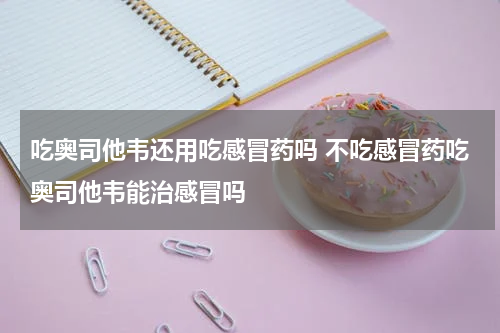 吃奥司他韦还用吃感冒药吗 不吃感冒药吃奥司他韦能治感冒吗