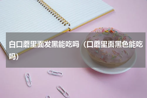 白口蘑里面发黑能吃吗（口蘑里面黑色能吃吗）