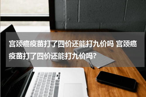 宫颈癌疫苗打了四价还能打九价吗 宫颈癌疫苗打了四价还能打九价吗?