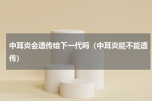 中耳炎会遗传给下一代吗（中耳炎能不能遗传）