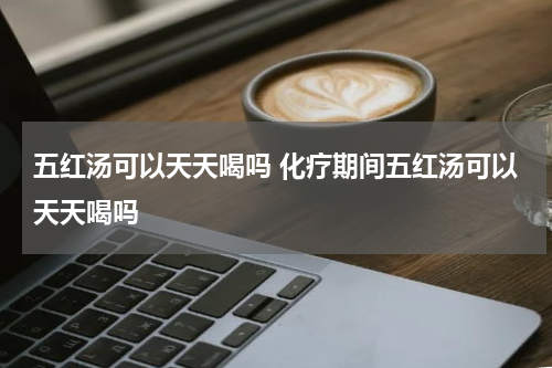 五红汤可以天天喝吗 化疗期间五红汤可以天天喝吗