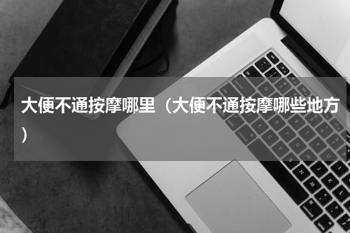 大便不通按摩哪里（大便不通按摩哪些地方）