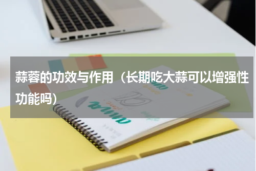 蒜蓉的功效与作用（长期吃大蒜可以增强性功能吗）