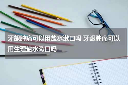 牙龈肿痛可以用盐水漱口吗 牙龈肿痛可以用生理盐水漱口吗