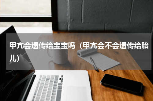 甲亢会遗传给宝宝吗（甲亢会不会遗传给胎儿）