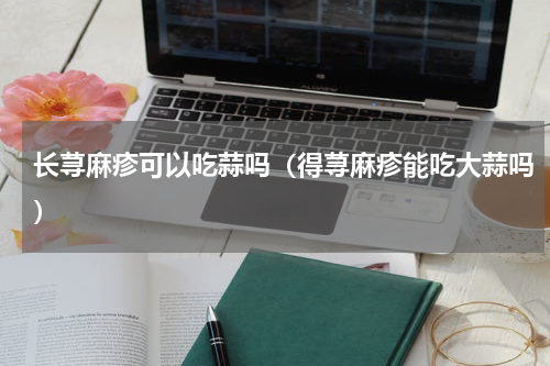 长荨麻疹可以吃蒜吗（得荨麻疹能吃大蒜吗）