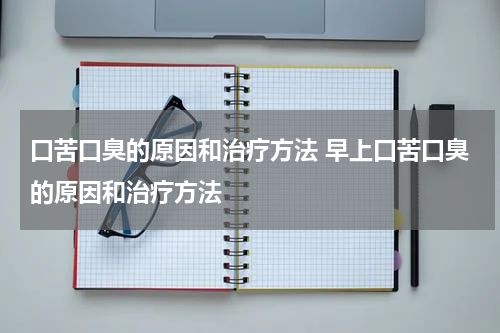 口苦口臭的原因和治疗方法 早上口苦口臭的原因和治疗方法