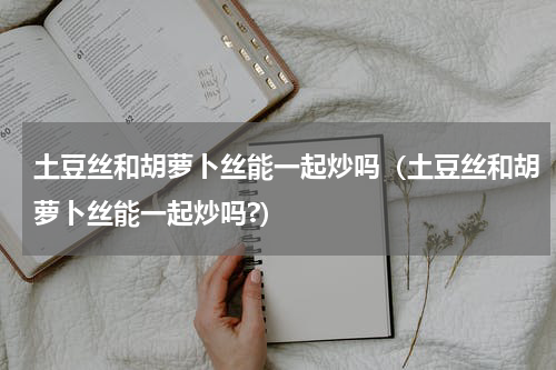 土豆丝和胡萝卜丝能一起炒吗（土豆丝和胡萝卜丝能一起炒吗?）
