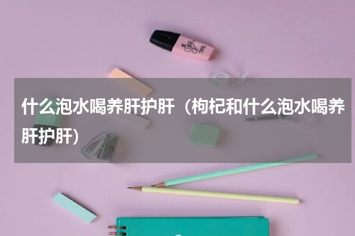 什么泡水喝养肝护肝（枸杞和什么泡水喝养肝护肝）