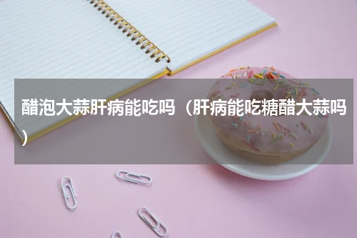 醋泡大蒜肝病能吃吗（肝病能吃糖醋大蒜吗）