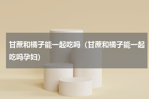 甘蔗和橘子能一起吃吗（甘蔗和橘子能一起吃吗孕妇）