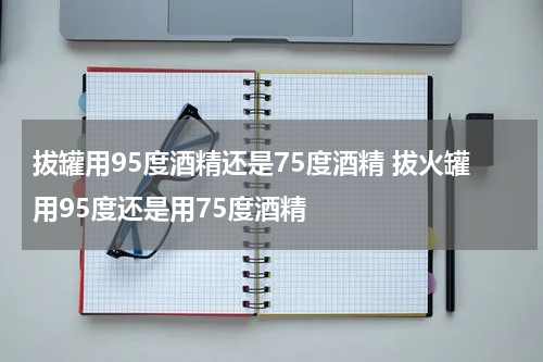 拔罐用95度酒精还是75度酒精 拔火罐用95度还是用75度酒精