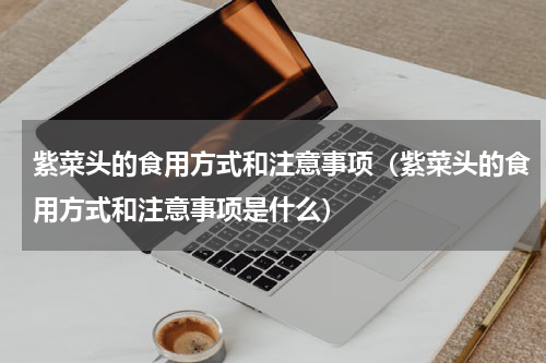 紫菜头的食用方式和注意事项（紫菜头的食用方式和注意事项是什么）
