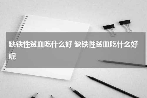 缺铁性贫血吃什么好 缺铁性贫血吃什么好呢
