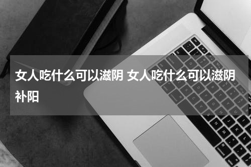 女人吃什么可以滋阴 女人吃什么可以滋阴补阳