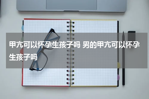甲亢可以怀孕生孩子吗 男的甲亢可以怀孕生孩子吗