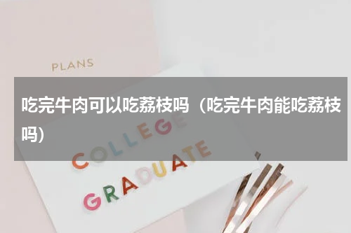 吃完牛肉可以吃荔枝吗（吃完牛肉能吃荔枝吗）