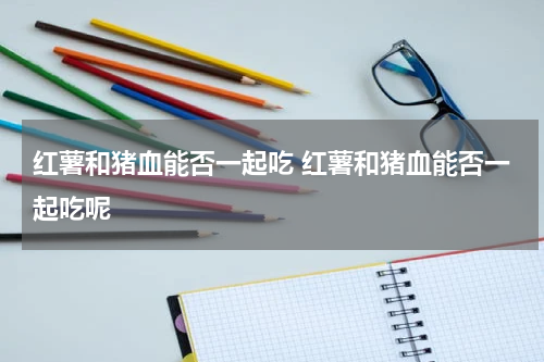 红薯和猪血能否一起吃 红薯和猪血能否一起吃呢