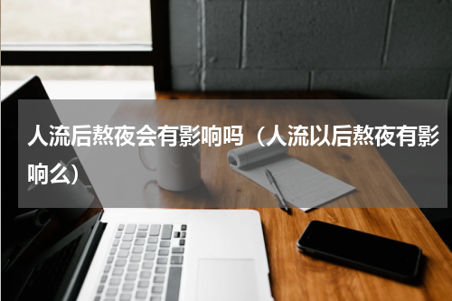 人流后熬夜会有影响吗（人流以后熬夜有影响么）