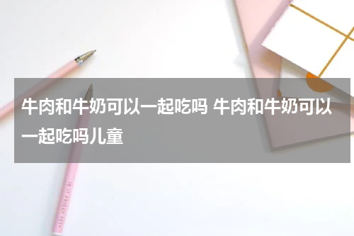牛肉和牛奶可以一起吃吗 牛肉和牛奶可以一起吃吗儿童