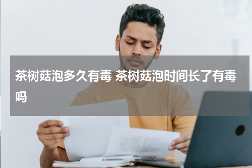 茶树菇泡多久有毒 茶树菇泡时间长了有毒吗