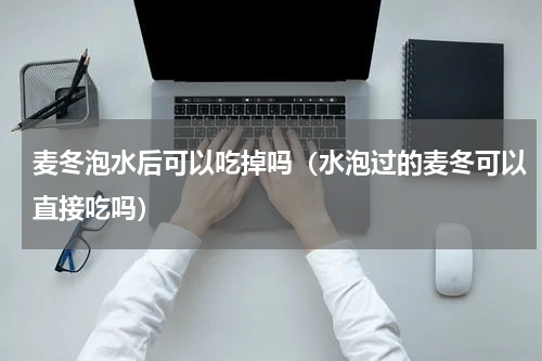 麦冬泡水后可以吃掉吗（水泡过的麦冬可以直接吃吗）