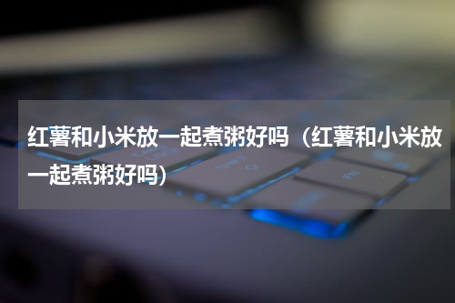 红薯和小米放一起煮粥好吗（红薯和小米放一起煮粥好吗）