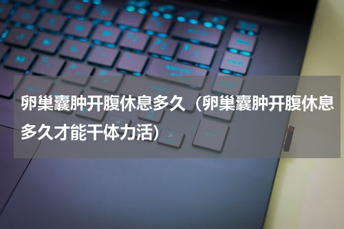 卵巢囊肿开腹休息多久（卵巢囊肿开腹休息多久才能干体力活）
