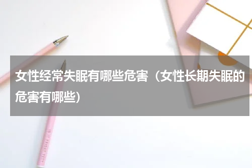 女性经常失眠有哪些危害（女性长期失眠的危害有哪些）