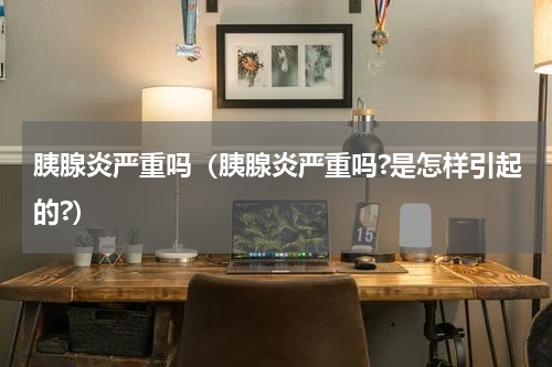 胰腺炎严重吗（胰腺炎严重吗?是怎样引起的?）