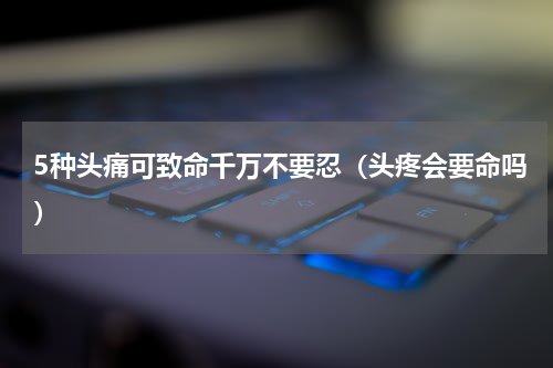 5种头痛可致命千万不要忍（头疼会要命吗）