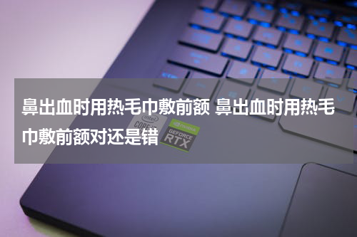 鼻出血时用热毛巾敷前额 鼻出血时用热毛巾敷前额对还是错