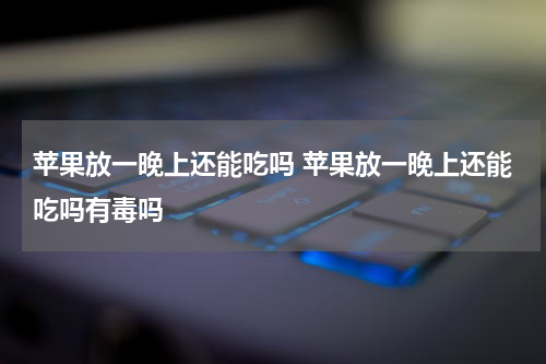 苹果放一晚上还能吃吗 苹果放一晚上还能吃吗有毒吗