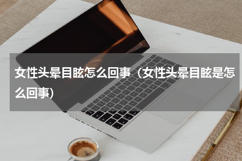 女性头晕目眩怎么回事（女性头晕目眩是怎么回事）