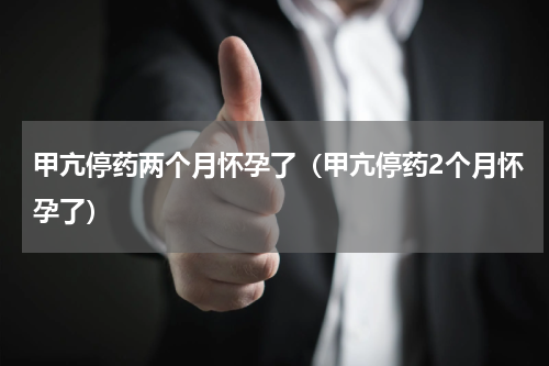 甲亢停药两个月怀孕了（甲亢停药2个月怀孕了）