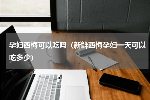 孕妇西梅可以吃吗（新鲜西梅孕妇一天可以吃多少）