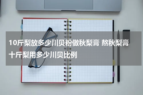 10斤梨放多少川贝粉做秋梨膏 熬秋梨膏十斤梨用多少川贝比例