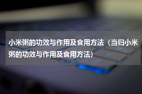 小米粥的功效与作用及食用方法（当归小米粥的功效与作用及食用方法）