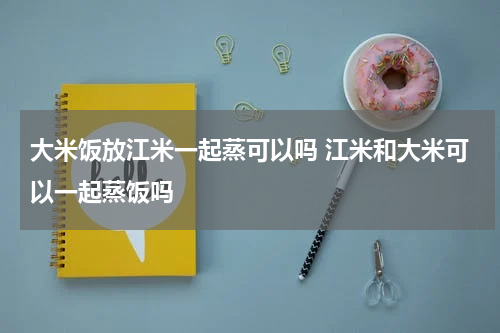 大米饭放江米一起蒸可以吗 江米和大米可以一起蒸饭吗