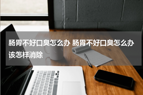 肠胃不好口臭怎么办 肠胃不好口臭怎么办该怎样消除